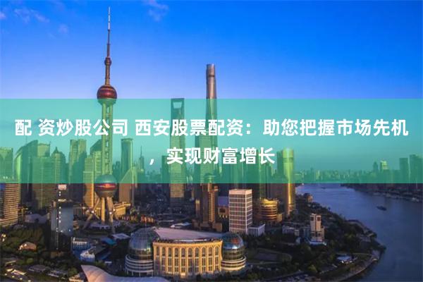 配 资炒股公司 西安股票配资：助您把握市场先机，实现财富增长