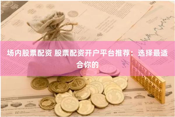 场内股票配资 股票配资开户平台推荐：选择最适合你的