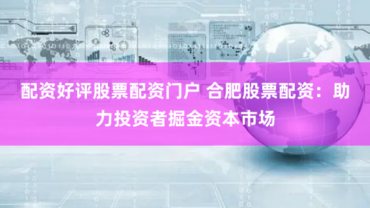 配资好评股票配资门户 合肥股票配资：助力投资者掘金资本市场