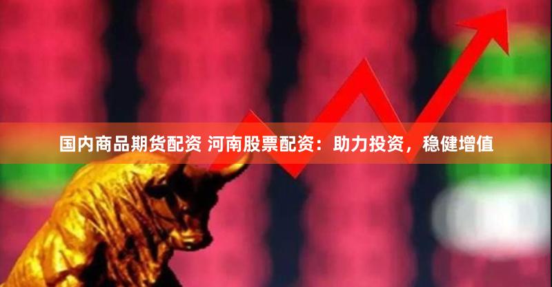 国内商品期货配资 河南股票配资：助力投资，稳健增值