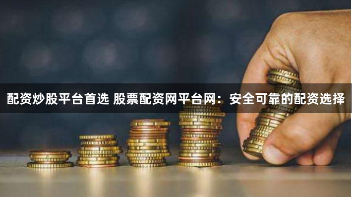 配资炒股平台首选 股票配资网平台网：安全可靠的配资选择