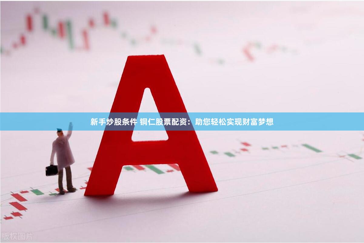 新手炒股条件 铜仁股票配资：助您轻松实现财富梦想
