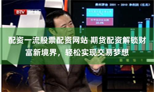 配资一流股票配资网站 期货配资解锁财富新境界，轻松实现交易梦想