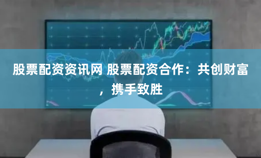 股票配资资讯网 股票配资合作:共创财富,携手致胜