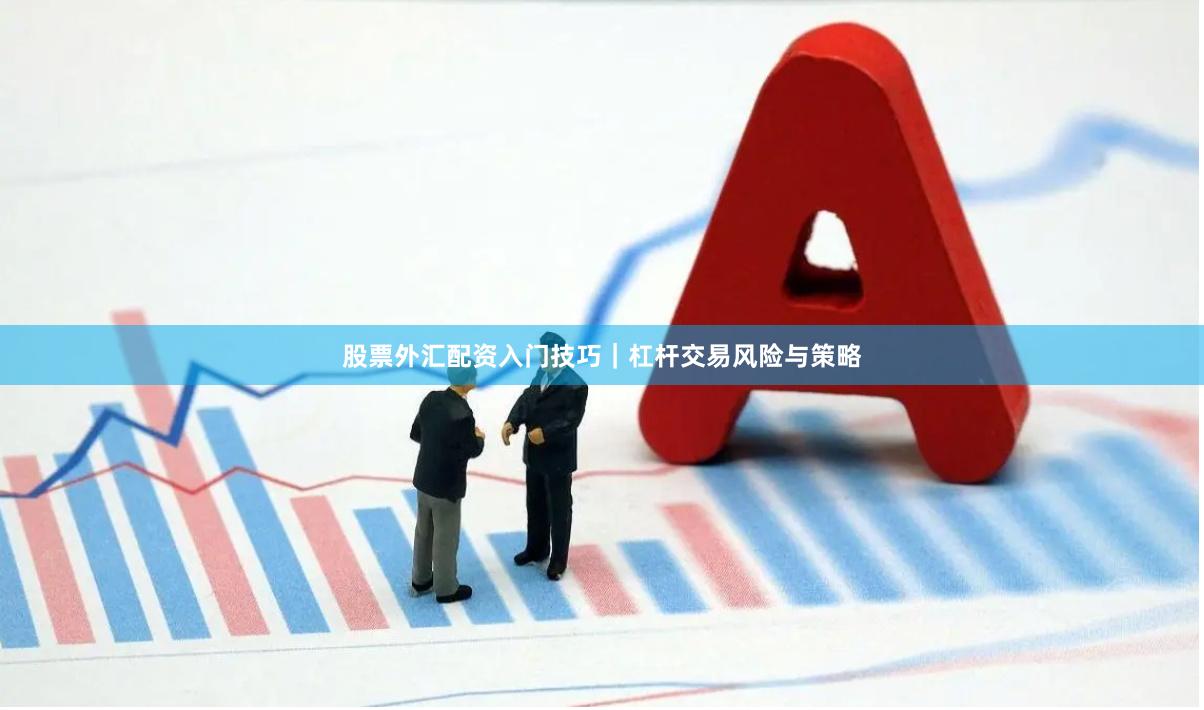股票外汇配资入门技巧｜杠杆交易风险与策略